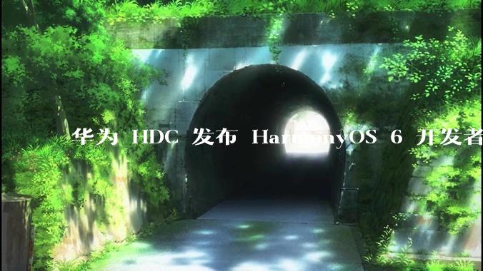 华为 HDC 发布 HarmonyOS 6 开发者 beta 版对应用开发者和鸿蒙生态有哪些影响？