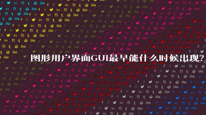 图形用户界面GUI最早能什么时候出现？