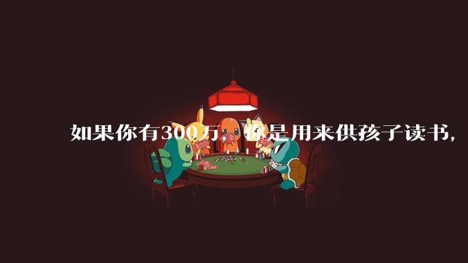 如果你有300万，你是用来供孩子读书，还是留着以后给ta买房或者保底？