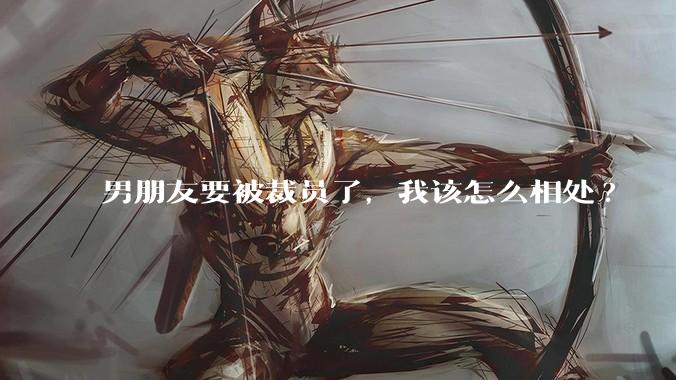 男朋友要被裁员了，我该怎么相处?