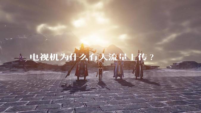 电视机为什么有大流量上传?